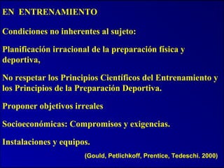 EN ENTRENAMIENTO
Condiciones no inherentes al sujeto:
Planificación irracional de la preparación física y
deportiva,
No respetar los Principios Científicos del Entrenamiento y
los Principios de la Preparación Deportiva.
Proponer objetivos irreales
Socioeconómicas: Compromisos y exigencias.
Instalaciones y equipos.
(Gould, Petlichkoff, Prentice, Tedeschi. 2000)
 