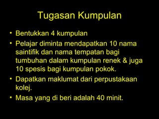 Tugasan Kumpulan Bentukkan 4 kumpulan Pelajar diminta mendapatkan 10 nama saintifik dan nama tempatan bagi tumbuhan dalam kumpulan renek & juga 10 spesis bagi kumpulan pokok. Dapatkan maklumat dari perpustakaan kolej. Masa yang di beri adalah 40 minit. 