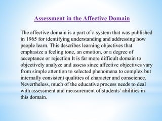 Assessment in the Affective Domain
The affective domain is a part of a system that was published
in 1965 for identifying understanding and addressing how
people learn. This describes learning objectives that
emphasize a feeling tone, an emotion, or a degree of
acceptance or rejection It is far more difficult domain to
objectively analyze and assess since affective objectives vary
from simple attention to selected phenomena to complex but
internally consistent qualities of character and conscience.
Nevertheless, much of the educative process needs to deal
with assessment and measurement of students’ abilities in
this domain.
,
 