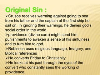 Original Sin :
Crusoe receives warming against going to sea
from his father and the captain of the first ship he
sail on. In ignoring their warnings, he denies god’s
social order in the world.
providence (divine care) might send him
punishments to awaken a sense of his sinfulness
and to turn him to god.
Robinson uses religious language, Imagery, and
Biblical references
He converts Friday to Christianity
He looks at his past through the eyes of the
convert who constantly sees the working of
providence.
 