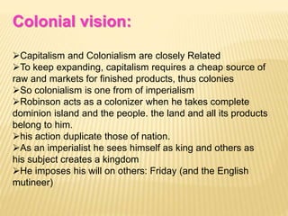 Colonial vision:
Capitalism and Colonialism are closely Related
To keep expanding, capitalism requires a cheap source of
raw and markets for finished products, thus colonies
So colonialism is one from of imperialism
Robinson acts as a colonizer when he takes complete
dominion island and the people. the land and all its products
belong to him.
his action duplicate those of nation.
As an imperialist he sees himself as king and others as
his subject creates a kingdom
He imposes his will on others: Friday (and the English
mutineer)
 
