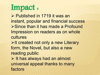 Impact :
 Published in 1719 it was an
instant, popular and financial success
Since than it has made a Profound
Impression on readers as on whole
cultures
It created not only a new Literary
form, the Novel, but also a new
reading public
 It has always had an almost
universal appeal thanks to many
factors
 