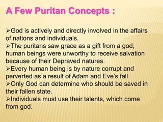 A Few Puritan Concepts :
God is actively and directly involved in the affairs
of nations and individuals.
The puritans saw grace as a gift from a god;
human beings were unworthy to receive salvation
because of their Depraved natures.
Every human being is by nature corrupt and
perverted as a result of Adam and Eve’s fall
Only God can determine who should be saved in
their fallen state.
Individuals must use their talents, which come
from god.
 