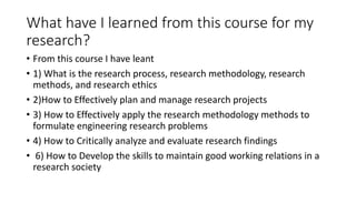 What have I learned from this course for my
research?
• From this course I have leant
• 1) What is the research process, research methodology, research
methods, and research ethics
• 2)How to Effectively plan and manage research projects
• 3) How to Effectively apply the research methodology methods to
formulate engineering research problems
• 4) How to Critically analyze and evaluate research findings
• 6) How to Develop the skills to maintain good working relations in a
research society
 