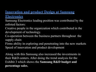 Along with this Samsung also increased the investments in
their R&D centers. After doing the trend analysis for the
Exhibit 3 which shows the Samsung R&D budget and
percentage sales,
Samsung Electronics leading position was contributed by the
enlisted factors:
Creative people in the organization which contributed in the
development of technology.
Co-operation between the business partners throughout the
supply chain
Firms ability in exploring end penetrating into the new markets
Speed of innovation and product development.
 