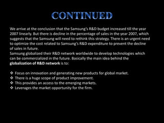 We arrive at the conclusion that the Samsung’s R&D budget increased till the year
2007 linearly. But there is decline in the percentage of sales in the year 2007, which
suggests that the Samsung will need to rethink this strategy. There is an urgent need
to optimize the cost related to Samsung’s R&D expenditure to prevent the decline
of sales in future.
Samsung globalized their R&D network worldwide to develop technologies which
can be commercialized in the future. Basically the main idea behind the
globalization of R&D network is to:
 Focus on innovation and generating new products for global market.
 There is a huge scope of product improvement.
 This provides an access to the emerging markets.
 Leverages the market opportunity for the firm.
 