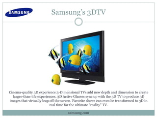 Samsung’s 3DTV
Cinema-quality 3D experience 3-Dimensional TVs add new depth and dimension to create
larger-than-life experiences. 3D Active Glasses sync up with the 3D TV to produce 3D
images that virtually leap off the screen. Favorite shows can even be transformed to 3D in
real time for the ultimate "reality" TV.
samsung.com
 