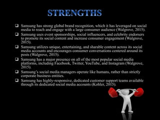  Samsung has strong global brand recognition, which it has leveraged on social
media to reach and engage with a large consumer audience (Walgrove, 2015).
 Samsung uses event sponsorships, social influencers, and celebrity endorsers
to promote its social content and increase consumer engagement (Walgrove,
2015).
 Samsung utilizes unique, entertaining, and sharable content across its social
media accounts and encourages consumer conversations centered around its
posts (Walgrove, 2015).
 Samsung has a major presence on all of the most popular social media
platforms, including Facebook, Twitter, YouTube, and Instagram (Walgrove,
2015).
 Samsung’s social media managers operate like humans, rather than strictly
corporate business entities.
 Samsung has highly-responsive, dedicated customer support teams available
through its dedicated social media accounts (Kohler, 2015).
 