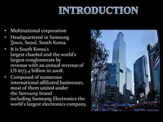 • Multinational corporation
• Headquartered in Samsung
Town, Seoul, South Korea.
• It is South Korea's
largest chaebol and the world's
largest conglomerate by
revenue with an annual revenue of
US $173.4 billion in 2008.
• Composed of numerous
international affiliated businesses,
most of them united under
the Samsung brand
including Samsung Electronics the
world's largest electronics company.
 