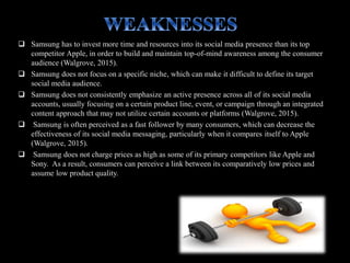  Samsung has to invest more time and resources into its social media presence than its top
competitor Apple, in order to build and maintain top-of-mind awareness among the consumer
audience (Walgrove, 2015).
 Samsung does not focus on a specific niche, which can make it difficult to define its target
social media audience.
 Samsung does not consistently emphasize an active presence across all of its social media
accounts, usually focusing on a certain product line, event, or campaign through an integrated
content approach that may not utilize certain accounts or platforms (Walgrove, 2015).
 Samsung is often perceived as a fast follower by many consumers, which can decrease the
effectiveness of its social media messaging, particularly when it compares itself to Apple
(Walgrove, 2015).
 Samsung does not charge prices as high as some of its primary competitors like Apple and
Sony. As a result, consumers can perceive a link between its comparatively low prices and
assume low product quality.
 