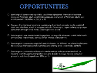  Samsung can continue to expand its social media presence and visibility to meet
increased American adult social media usage, as nearly 65% of American adults use
social media in 2015 (Perrin, 2015, p. 1).
 Younger Americans are becoming increasingly dependent on social media as part of
their everyday lives, which is an opportunity for Samsung to target and engage younger
consumers through social media to strengthen its brand.
 Samsung can drive its consumer engagement through the increased use of social media
sweepstakes and contests, particularly on Twitter and Facebook.
 Samsung can continue to target influential followers on different social media platforms
to encourage more consumer awareness and sharing of its social media content.
 Samsung can continue to utilize social media metrics and consumer feedback to
respond to shifting consumer preferences and directly message its core consumer
groups in real-time (Ungerleider, 2014, p. 1).
 