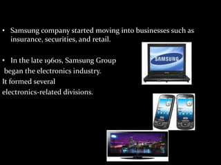 • Samsung company started moving into businesses such as
insurance, securities, and retail.
• In the late 1960s, Samsung Group
began the electronics industry.
It formed several
electronics-related divisions.
 