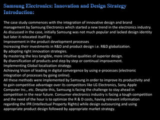 The case study commences with the integration of innovative design and brand
management by Samsung Electronics which started a new trend in the electronics industry.
As discussed in the case, initially Samsung was not much popular and lacked design identity
but later it relocated itself by:
Improvement in the product development processes
Increasing their investments in R&D and product design i.e. R&D globalization.
By adopting right innovation strategies.
By mastering the less tangible, more intuitive qualities of superior design.
By diversification of products and step by step or continual improvement.
Implementing Global localization strategy.
Achieving Vision of leading in digital convergence by using e-processes (electronic
integration of processes by going online).
All these methods were implemented by Samsung in order to improve its productivity and
to gain competitive advantage over its competitors like LG Electronics, Sony, Apple
Computer Inc., etc. Despite this, Samsung is facing the challenge to stay ahead in
competition in the near future. Consumer electronics industry is facing a tough competition
and the need of the hour is to optimize the R & D costs, having relevant information
regarding the IPR (Intellectual Property Rights) while design outsourcing and using
appropriate product design followed by appropriate market strategy.
 