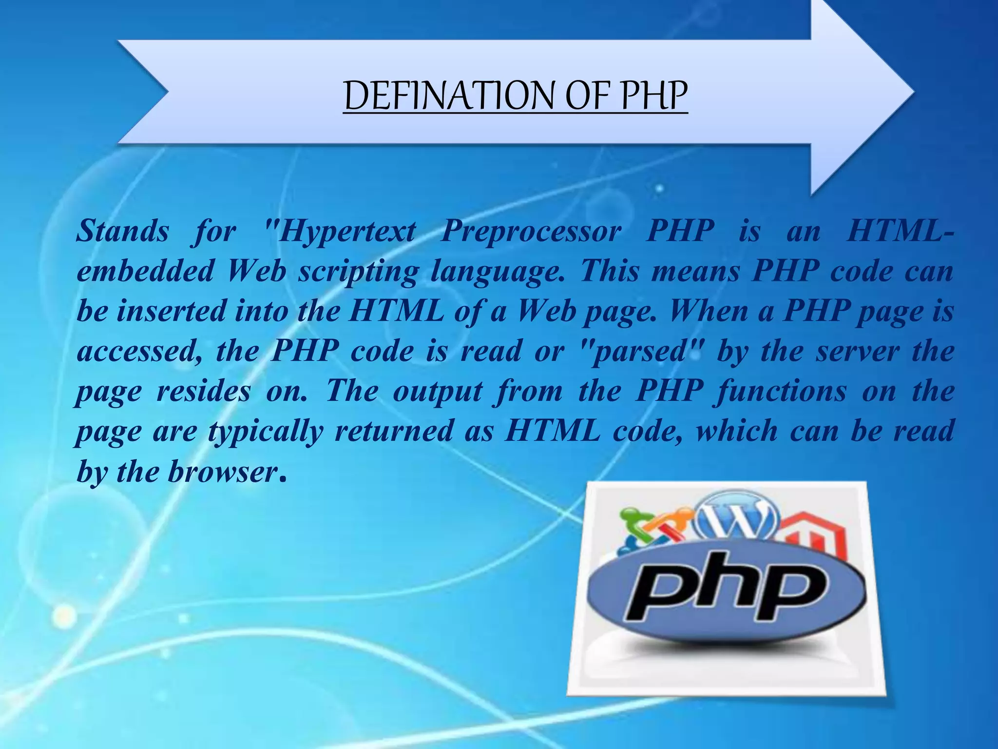Stands for "Hypertext Preprocessor PHP is an HTML-
embedded Web scripting language. This means PHP code can
be inserted into the HTML of a Web page. When a PHP page is
accessed, the PHP code is read or "parsed" by the server the
page resides on. The output from the PHP functions on the
page are typically returned as HTML code, which can be read
by the browser.
DEFINATION OF PHP
 