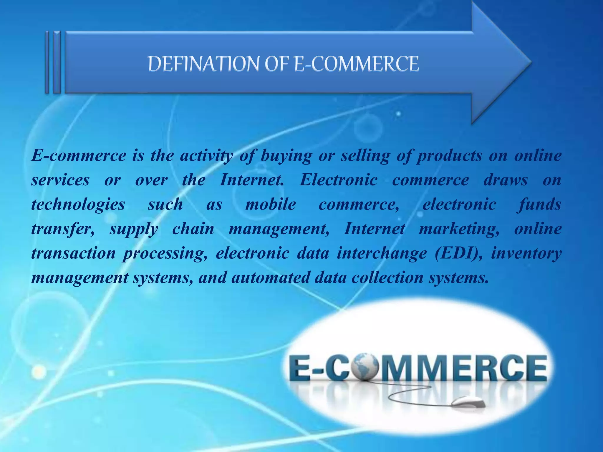 E-commerce is the activity of buying or selling of products on online
services or over the Internet. Electronic commerce draws on
technologies such as mobile commerce, electronic funds
transfer, supply chain management, Internet marketing, online
transaction processing, electronic data interchange (EDI), inventory
management systems, and automated data collection systems.
 