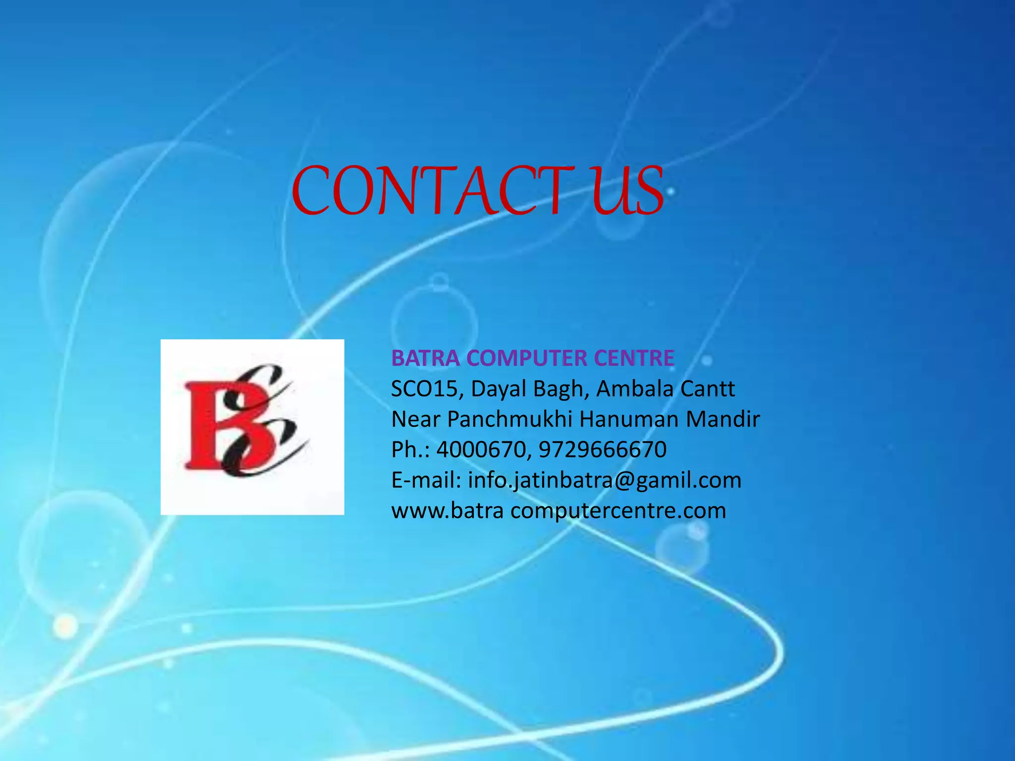 CONTACT US
BATRA COMPUTER CENTRE
SCO15, Dayal Bagh, Ambala Cantt
Near Panchmukhi Hanuman Mandir
Ph.: 4000670, 9729666670
E-mail: info.jatinbatra@gamil.com
www.batra computercentre.com
 
