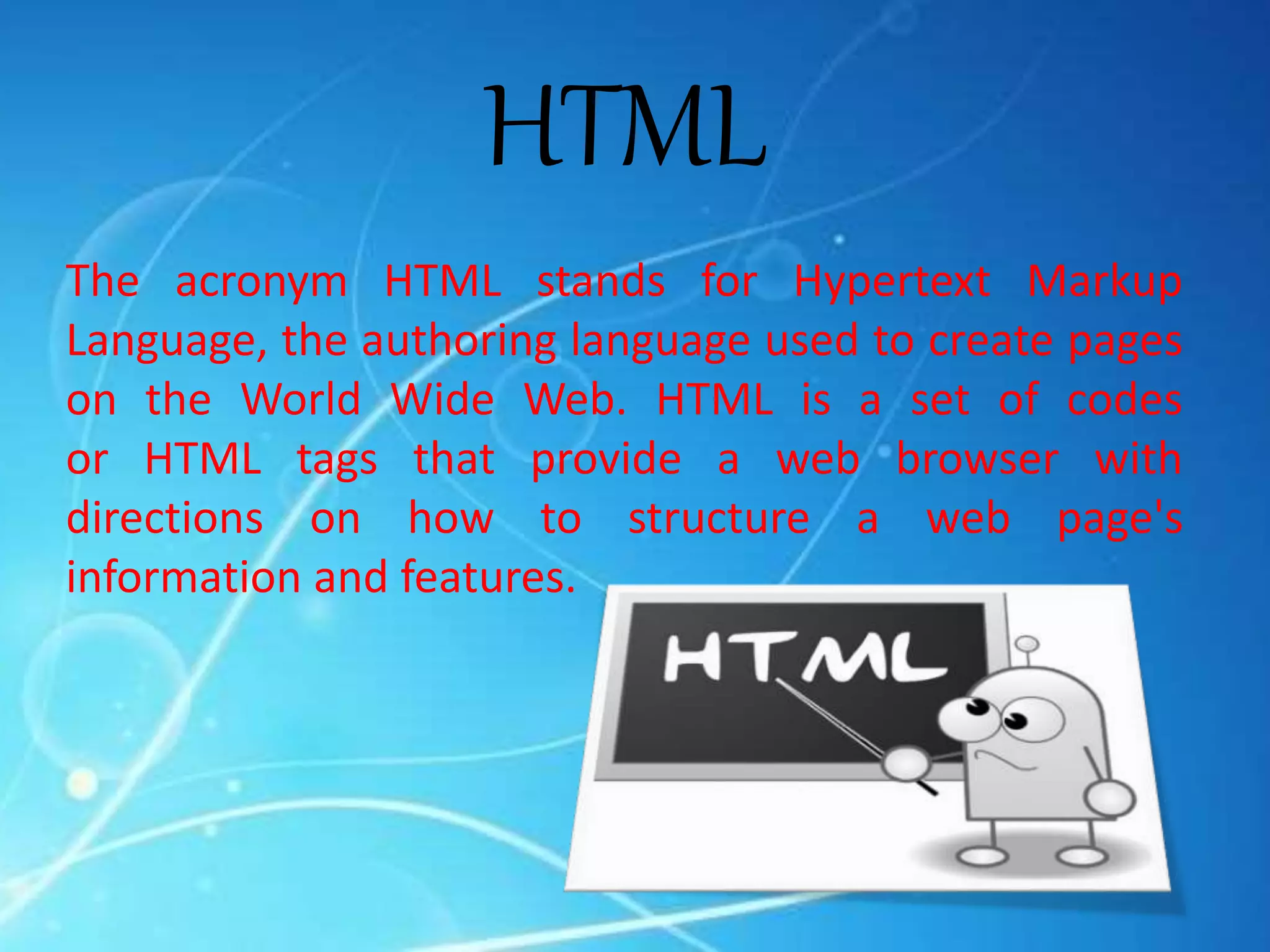 HTML
The acronym HTML stands for Hypertext Markup
Language, the authoring language used to create pages
on the World Wide Web. HTML is a set of codes
or HTML tags that provide a web browser with
directions on how to structure a web page's
information and features.
 