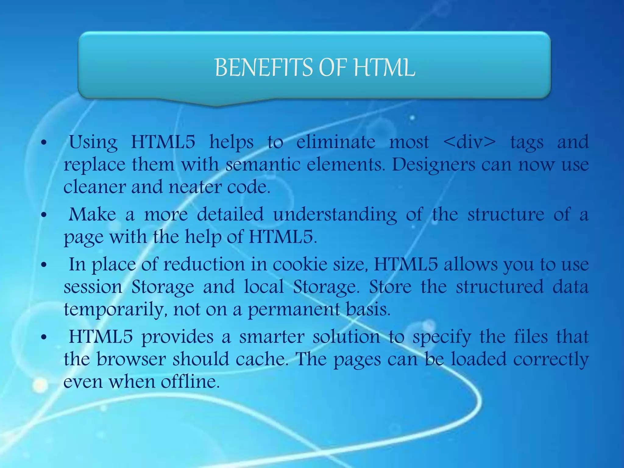• Using HTML5 helps to eliminate most <div> tags and
replace them with semantic elements. Designers can now use
cleaner and neater code.
• Make a more detailed understanding of the structure of a
page with the help of HTML5.
• In place of reduction in cookie size, HTML5 allows you to use
session Storage and local Storage. Store the structured data
temporarily, not on a permanent basis.
• HTML5 provides a smarter solution to specify the files that
the browser should cache. The pages can be loaded correctly
even when offline.
BENEFITS OF HTML
 
