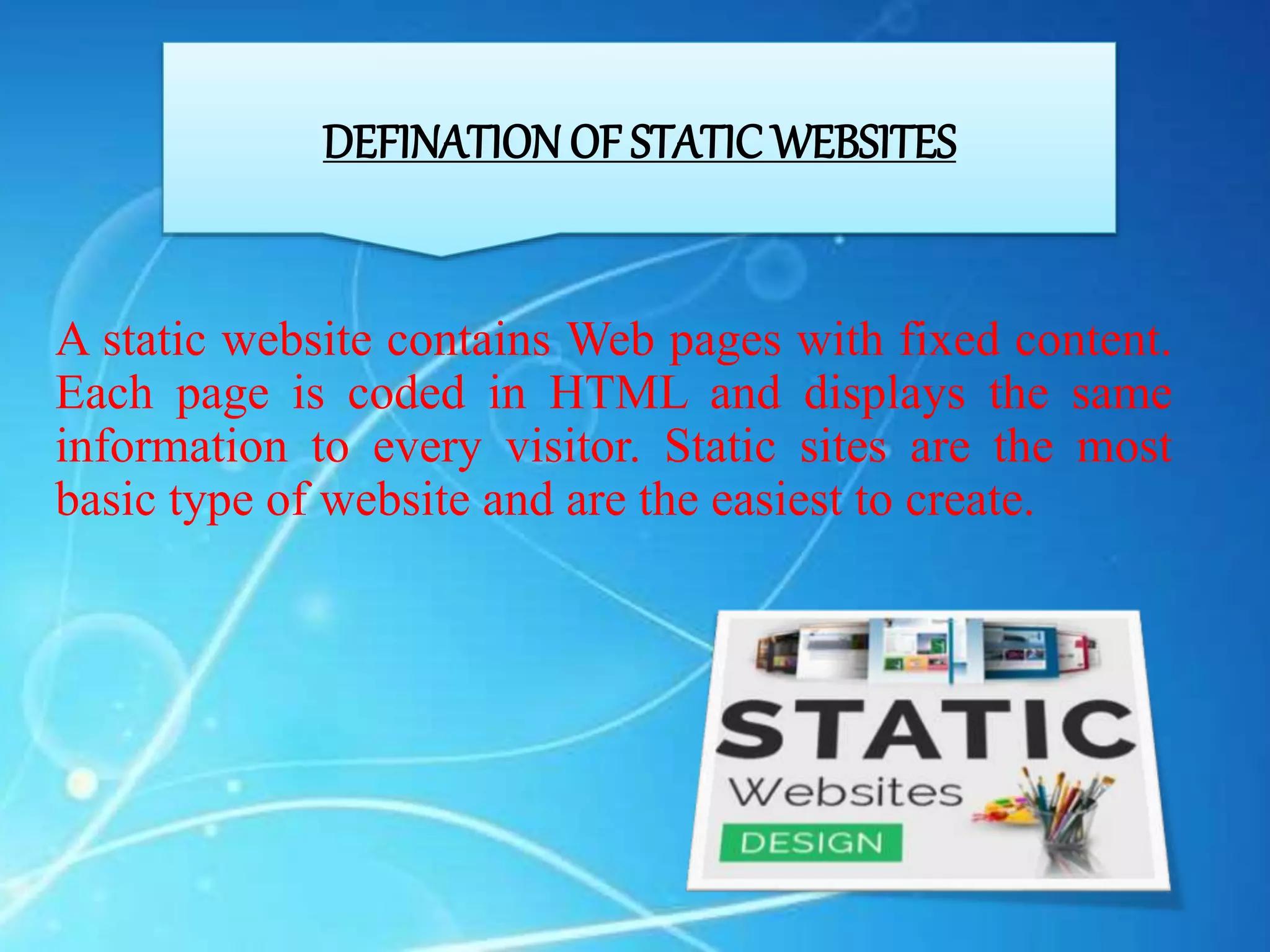 DEFINATION OF STATIC WEBSITES
A static website contains Web pages with fixed content.
Each page is coded in HTML and displays the same
information to every visitor. Static sites are the most
basic type of website and are the easiest to create.
 