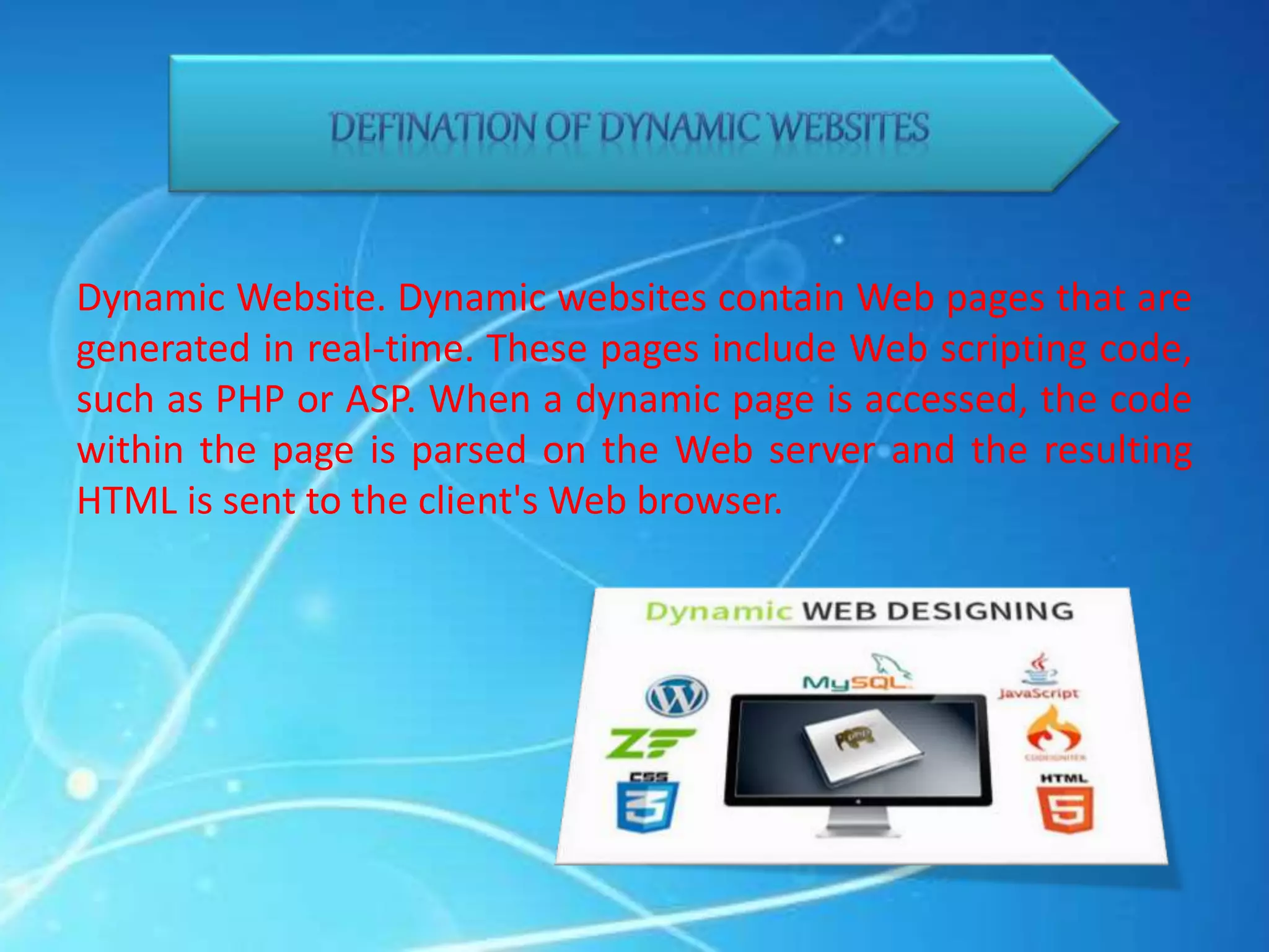 Dynamic Website. Dynamic websites contain Web pages that are
generated in real-time. These pages include Web scripting code,
such as PHP or ASP. When a dynamic page is accessed, the code
within the page is parsed on the Web server and the resulting
HTML is sent to the client's Web browser.
 