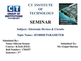 CT INSTITUTE
OF
TECHNOLOGY
SEMINAR
Subject:- Electronic Devices & Circuits
Topic Name:- HYBRID PARAMETER
Submitted By:-
Name:-Shivam Kumar Submitted To:-
Course:- B.Tech (EEE) Mr:-Gopal Sharma
Roll Number:- 1704357
Semester:- 3rd
 