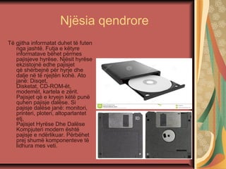 Njësia qendrore
Të gjitha informatat duhet të futen
nga jashtë. Futja e këtyre
informatave bëhet përmes
pajisjeve hyrëse. Njësit hyrëse
ekzistojnë edhe pajisjet
që shërbejnë për hyrje dhe
dalje në të njejtën kohë. Ato
janë: Disqet,
Disketat, CD-ROM-ët,
modemët, kartela e zërit.
Pajisjet që e kryejn këtë punë
quhen pajisje dalëse. Si
pajisje dalëse janë: monitori,
printeri, ploteri, altoparlantet
etj,
Pajisjet Hyrëse Dhe Dalëse
Kompjuteri modern është
pajisje e ndërlikuar. Përbëhet
prej shumë komponenteve të
lidhura mes veti.
 