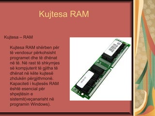 Kujtesa RAM
Kujtesa – RAM
Kujtesa RAM shërben për
të vendosur përkohsisht
programet dhe të dhënat
në të. Në rast të shkymjes
së kompjuterit të gjitha të
dhënat në këte kujtesë
zhdukën përgjithmonë.
Kapaciteti i kujtesës RAM
është esencial për
shpejtësin e
sistemit(veçanarisht në
programin Windows).
 
