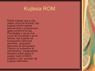 Kujtesa ROM
Është kujtesë nga e cila
vetëm mund të lexohet. Kjo
kujtesë është kujtesë
parmanente e programuar
gjatë prodhimit të saj.
Përmbajtja e saj as nuk
mund të ndryshojë e as të
fshihet. Kjo kujtesë në
kompjuterin përsonal
përmban programe
startuese të kompjuterit.
Përpos dy kujtesave të
përmendura paraprakisht,
ekziston edhe ujtesa e
quajtur kesh (CASH)
kujtesë e cila paraqet një
kujtesë ndihmëse.
 