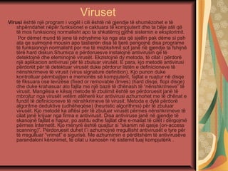 Viruset
Virusi është një program i vogël i cili është në gjendje të shumëzohet e të
shpërndahet nëpër funksionet e caktuara të kompjuterit dhe ta bëje atë që
të mos funksionoj normalisht apo ta shkatërroj gjithë sistemin e eksplorimit.
Por dëmet mund të jene të ndryshme ka nga ata që sjellin pak dëme si psh
ata qe sulmojnë mousin apo tastierën disa të tjerë pengojnë disa programe
të funksionojn normalisht por me të rrezikshmit sot janë në gjendje ta fshijnë
tërë hard diskun.Shumica e përdoruesve instalojnë antivirusin që të
detektojnë dhe eleminojnë virusët. Ekzistojnë dy metoda, të cilat i përdorë
një aplikacion antivirusi për të zbuluar virusët. E para, kjo metodë antivirusi
përdorët për të detektuar virusët duke përdorur listën e definicioneve të
nënshkrimeve të virusit (virus signature definition). Kjo punon duke
kontrolluar përmbajtjen e memoriës së kompjuterit, fajllat e ruajtur në disqe
të fiksuara ose levizëse (fixed or removable drives) (hard disqe, flopi disqe)
dhe duke krahasuar ato fajlla me një bazë të dhënash të “nënshkrimeve” të
virusit. Mangësia e kësaj metode të zbulimit është se përdoruesit janë të
mbrojtur nga virusët vetëm atëherë kur antivirusi azhurnohet me të dhënat e
fundit të definicioneve të nënshkrimeve të virusit. Metoda e dytë përdorë
algoritme deduktive (udhëheqëse) (heuristic algorithms) për të zbuluar
virusët. Kjo metodë ka aftësi për të zbuluar virusët përmes nënshkrimeve të
cilat janë krijuar nga firma e antivirusit. Disa antiviruse janë në gjendje të
skanojnë fajllat e hapur, po ashtu edhe fajllat dhe e-mailat të cilët i dërgojmë
përmes Internetit. Kjo mënyrë është quajtur si “skanim në qasje (on-access
scanning)”. Përdoruesit duhet t`i azhurnojnë rregullisht antivirusët e tyre për
të rregulluar “vrimat” e sigurisë. Me azhurnimin e përditshëm të antivirusëve
parandaloni kërcnimet, të cilat u kanosën në sistemit tuaj kompjutërik .
 