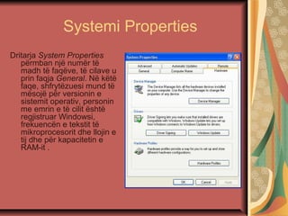 Systemi Properties
Dritarja System Properties
përmban një numër të
madh të faqëve, të cilave u
prin faqja General. Në këtë
faqe, shfrytëzuesi mund të
mësojë për versionin e
sistemit operativ, personin
me emrin e të cilit është
regjistruar Windowsi,
frekuencën e tekstit të
mikroprocesorit dhe llojin e
tij dhe për kapacitetin e
RAM-it .
 