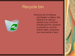 Recycle bin
Përdoret për të shfletuar
përmbajtjen e fajllave dhe
folderëve të cilët për
çfarëdo arsy i ka fshirë
shfrytëzuesi.Pra, përdoret
si shportë ku mund të
hidhen fajllat, programet
ose dokumentet e tjera.
 