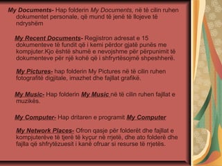 My Documents- Hap folderin My Documents, në të cilin ruhen
dokumentet personale, që mund të jenë të llojeve të
ndryshëm
My Recent Documents- Regjistron adresat e 15
dokumenteve të fundit që i kemi përdor gjatë punës me
kompjuter.Kjo është shumë e nevojshme për përpunimit të
dokumenteve për një kohë që i shfryrtësojmë shpeshherë.
My Pictures- hap folderin My Pictures në të cilin ruhen
fotografitë digjitale, imazhet dhe fajllat grafikë.
My Music- Hap folderin My Music në të cilin ruhen fajllat e
muzikës.
My Computer- Hap dritaren e programit My Computer
My Network Places- Ofron qasje për folderët dhe fajllat e
kompjuterëve të tjerë të kyçur në rrjetë, dhe ato folderë dhe
fajlla që shfrytëzuesit i kanë ofruar si resurse të rrjetës.
 