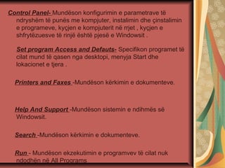 Control Panel- Mundëson konfigurimin e parametrave të
ndryshëm të punës me kompjuter, instalimin dhe çinstalimin
e programeve, kyçjen e kompjuterit në rrjet , kyçjen e
shfrytëzuesve të rinjë është pjesë e Windowsit .
Set program Access and Defauts- Specifikon programet të
cilat mund të qasen nga desktopi, menyja Start dhe
lokacionet e tjera .
Printers and Faxes -Mundëson kërkimin e dokumenteve.
Help And Support -Mundëson sistemin e ndihmës së
Windowsit.
Search -Mundëson kërkimin e dokumenteve.
Run - Mundëson ekzekutimin e programvev të cilat nuk
ndodhën në All Programs
 