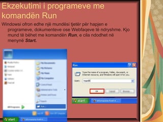 Ekzekutimi i programeve me
komandën Run
Windowsi ofron edhe një mundësi tjetër për hapjen e
programeve, dokumenteve ose Webfaqeve të ndryshme. Kjo
mund të bëhet me komandën Run, e cila ndodhet në
menynë Start.
 