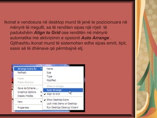 Ikonat e vendosura në desktop mund të jenë te pozicionuara në
mënyrë të rregullt, sa të renditen sipas një rrjeti të
padukshëm Align to Grid ose renditën në mënyrë
automatike me aktivizimin e opsionit Auto Arrange .
Gjithashtu ikonat mund të sistemohen edhe sipas emrit, tipit,
sasis së të dhënave që përmbajnë etj.
 