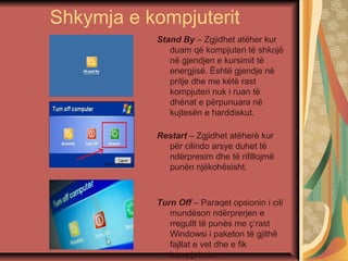 Shkymja e kompjuterit
Stand By – Zgjidhet atëher kur
duam që kompjuteri të shkojë
në gjendjen e kursimit të
energjisë. Është gjendje në
pritje dhe me këtë rast
kompjuteri nuk i ruan të
dhënat e përpunuara në
kujtesën e harddiskut.
Restart – Zgjidhet atëherë kur
për cilindo arsye duhet të
ndërpresim dhe të rifillojmë
punën njëkohësisht.
Turn Off – Paraqet opsionin i cili
mundëson ndërprerjen e
rregullt të punës me ç’rast
Windowsi i paketon të gjithë
fajllat e vet dhe e fik
kompjuterin
 