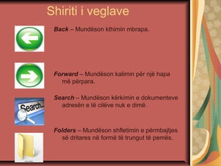 Shiriti i veglave
Back – Mundëson kthimin mbrapa.
Forward – Mundëson kalimin për një hapa
më përpara.
Search – Mundëson kërkimin e dokumenteve
adresën e të cilëve nuk e dimë.
Folders – Mundëson shfletimin e përmbajtjes
së dritares në formë të trungut të pemës.
 