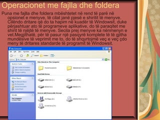 Operacionet me fajlla dhe foldera
Puna me fajlla dhe foldera mbështetet në rend të parë në
opsionet e menyve, të cilat janë pjesë e shiritit të menyve.
Cilëndo dritare që do ta hapim në kuadër të Windowsit, duke
përjashtuar ato të programeve aplikative, do të paraqitet me
shirit të njëjtë të menyve. Secila prej menyve ka nënmenyn e
vet.Megjithatë, për të pasur një pasqyrë komplete të të gjitha
mundësive të veprimit me to, do të shqyrtojmë veç e veç çdo
meny të dritares standarde të programit të Windowsit.
 