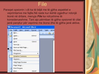 File
Paraqet opsionin i cili ka të bëjë me të gjitha aspektet e
veprimtarive me fajlla.Në raste kur është zgjedhur ndonjë
ikonë në dritare, menyja File ka ndryshime të
konsiderueshme. Tani ajo përmban të gjitha opsionet të cilat
janë parqitur për veprime me ikona dhe të gjitha janë aktive.
 
