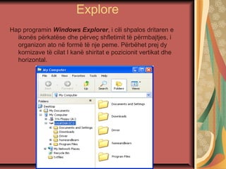 Explore
Hap programin Windows Explorer, i cili shpalos dritaren e
ikonës përkatëse dhe përveç shfletimit të përmbajtjes, i
organizon ato në formë të nje peme. Përbëhet prej dy
kornizave të cilat I kanë shiritat e pozicionit vertikat dhe
horizontal.
 