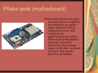 Pllaka amë (motherboard)
Pllaka amë përmban të gjitha
komponentët e nevojshëm
të kompjuterit siç është
njësia qendrore (CPU),
kujtesa(memoria), dhe
hapësirat për
zgjerim(expansion slots).
Pllaka amë është pllakë e
stampuar me qarqe
elektronike dhe paraqet
bazën në të cilën vendoset
procesori dhe qarqet
elektrike përcjellëse.
 