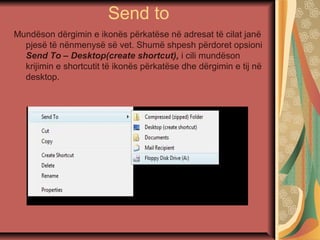 Send to
Mundëson dërgimin e ikonës përkatëse në adresat të cilat janë
pjesë të nënmenysë së vet. Shumë shpesh përdoret opsioni
Send To – Desktop(create shortcut), i cili mundëson
krijimin e shortcutit të ikonës përkatëse dhe dërgimin e tij në
desktop.
 