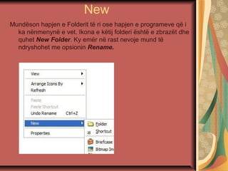 New
Mundëson hapjen e Folderit të ri ose hapjen e programeve që i
ka nënmenynë e vet. Ikona e këtij folderi është e zbrazët dhe
quhet New Folder. Ky emër në rast nevoje mund të
ndryshohet me opsionin Rename.
 