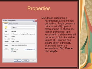 Properties
Mundëson shfletimin e
karakteristikave të ikonës
përkatëse. Faqja general e
dritares së këtij opsioni
ofron shumë të dhëna për
ikonën përkatëse: tipin,
kapacitetin e shënimeve që
përmban, kohën kur është
krijuar etj. Sikur në çdo
dritare tjetër, edhe këtu
ekzistojnë tastet e tri
komandave: OK, Cancel
dhe Apply.
 