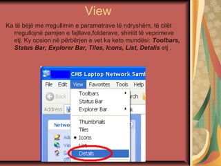 View
Ka të bëjë me rregullimin e parametrave të ndryshëm, të cilët
rregullojnë pamjen e fajllave,folderave, shiritit të veprimeve
etj. Ky opsion në përbërjen e vet ka keto mundësi: Toolbars,
Status Bar, Explorer Bar, Tiles, Icons, List, Detalis etj .
 