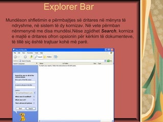 Explorer Bar
Mundëson shfletimin e përmbajtjes së dritares në mënyra të
ndryshme, në sistem të dy kornizav. Në vete përmban
nënmenynë me disa mundësi.Nëse zgjidhet Search, korniza
e majtë e dritares ofron opsionin për kërkim të dokumenteve,
të tillë siç është trajtuar kohë më parë.
 