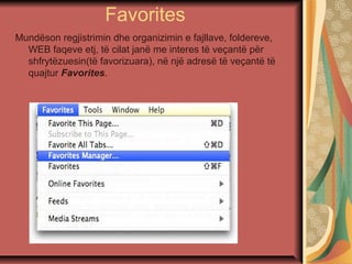 Favorites
Mundëson regjistrimin dhe organizimin e fajllave, foldereve,
WEB faqeve etj, të cilat janë me interes të veçantë për
shfrytëzuesin(të favorizuara), në një adresë të veçantë të
quajtur Favorites.
 