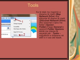 Tools
Ka të bëjë me mapimin e
disqeve të rrjetit (Map
Network Drive) dhe
shkymje të diqeve të rrjetit
(Disconet Network Drive)
dhe opsionet e tjera me
folder (Opsion
Folder).Faqja General e
opsionit Folder Opsions
është me interes të
veçantë për : Tasks –
rregullimin e dritareve në
stilin e ri ose atë klasik.
 