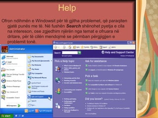 Help
Ofron ndihmën e Windowsit për të gjitha problemet, që paraqiten
gjatë punës me të. Në fushën Search shënohet pyetja e cila
na intereson, ose zgjedhim njërën nga temat e ofruara në
dritare, për të cilën mendojmë se përmban përgjigjjen e
problemit tonë.
 