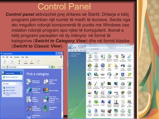 Control Panel
Control panel aktivizohet prej dritares së Startit. Dritarja e këtij
programi përmban një numër të madh të ikonave. Secila nga
ato rregullon ndonjë komponentë të punës me Windows ose
instalon ndonjë program apo njësi të kompjuterit. Ikonat e
këtij programi paraqiten në dy mënyra: në formë të
kategorive (Swicht to Category View) dhe në formë klasike
(Swicht to Classic View).
 